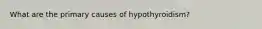 What are the primary causes of hypothyroidism?