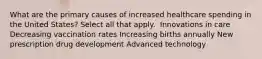 What are the primary causes of increased healthcare spending in the United States? Select all that apply. ​ Innovations in care​ Decreasing vaccination rates​ Increasing births annually​ New prescription drug development Advanced technology​