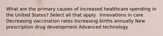 What are the primary causes of increased healthcare spending in the United States? Select all that apply. ​ Innovations in care​ Decreasing vaccination rates​ Increasing births annually​ New prescription drug development Advanced technology​