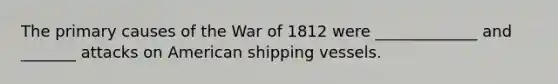 The primary causes of the War of 1812 were _____________ and _______ attacks on American shipping vessels.