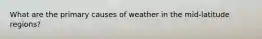 What are the primary causes of weather in the mid-latitude regions?