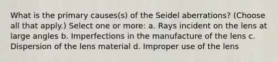 What is the primary causes(s) of the Seidel aberrations? (Choose all that apply.) Select one or more: a. Rays incident on the lens at large angles b. Imperfections in the manufacture of the lens c. Dispersion of the lens material d. Improper use of the lens