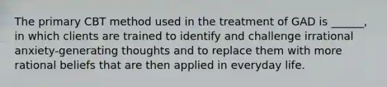 The primary CBT method used in the treatment of GAD is ______, in which clients are trained to identify and challenge irrational anxiety-generating thoughts and to replace them with more rational beliefs that are then applied in everyday life.