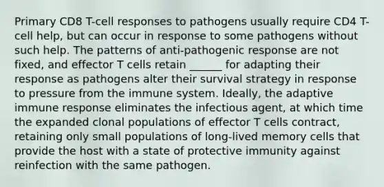 Primary CD8 T-cell responses to pathogens usually require CD4 T-cell help, but can occur in response to some pathogens without such help. The patterns of anti-pathogenic response are not fixed, and effector T cells retain ______ for adapting their response as pathogens alter their survival strategy in response to pressure from the immune system. Ideally, the adaptive immune response eliminates the infectious agent, at which time the expanded clonal populations of effector T cells contract, retaining only small populations of long-lived memory cells that provide the host with a state of protective immunity against reinfection with the same pathogen.