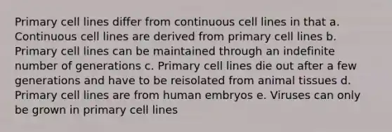 Primary cell lines differ from continuous cell lines in that a. Continuous cell lines are derived from primary cell lines b. Primary cell lines can be maintained through an indefinite number of generations c. Primary cell lines die out after a few generations and have to be reisolated from animal tissues d. Primary cell lines are from human embryos e. Viruses can only be grown in primary cell lines