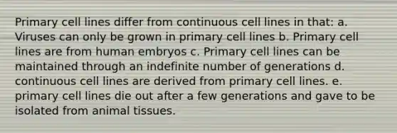 Primary cell lines differ from continuous cell lines in that: a. Viruses can only be grown in primary cell lines b. Primary cell lines are from human embryos c. Primary cell lines can be maintained through an indefinite number of generations d. continuous cell lines are derived from primary cell lines. e. primary cell lines die out after a few generations and gave to be isolated from animal tissues.