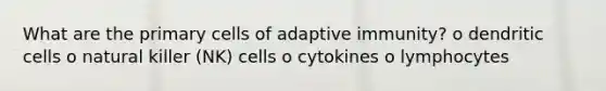 What are the primary cells of adaptive immunity? o dendritic cells o natural killer (NK) cells o cytokines o lymphocytes