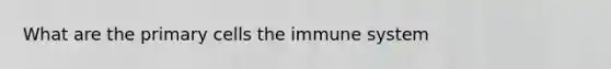 What are the primary cells the immune system