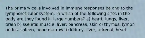 The primary cells involved in immune responses belong to the lymphoreticular system. In which of the following sites in the body are they found in large numbers? a) heart, lungs, liver, brain b) skeletal muscle, liver, pancreas, skin c) thymus, lymph nodes, spleen, bone marrow d) kidney, liver, adrenal, heart