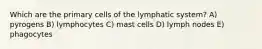 Which are the primary cells of the lymphatic system? A) pyrogens B) lymphocytes C) mast cells D) lymph nodes E) phagocytes