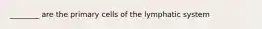 ________ are the primary cells of the lymphatic system