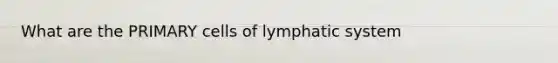 What are the PRIMARY cells of lymphatic system