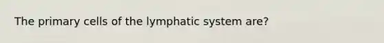 The primary cells of the lymphatic system are?