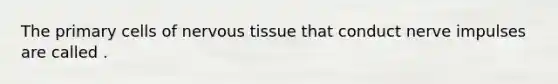 The primary cells of nervous tissue that conduct nerve impulses are called .