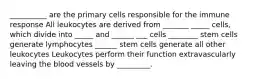 __________ are the primary cells responsible for the immune response All leukocytes are derived from _______ _____ cells, which divide into _____ and ______ ___ cells ________ stem cells generate lymphocytes ______ stem cells generate all other leukocytes Leukocytes perform their function extravascularly leaving the blood vessels by _________.