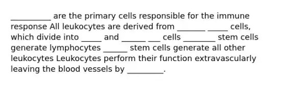 __________ are the primary cells responsible for the immune response All leukocytes are derived from _______ _____ cells, which divide into _____ and ______ ___ cells ________ stem cells generate lymphocytes ______ stem cells generate all other leukocytes Leukocytes perform their function extravascularly leaving the blood vessels by _________.