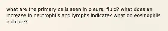 what are the primary cells seen in pleural fluid? what does an increase in neutrophils and lymphs indicate? what do eosinophils indicate?