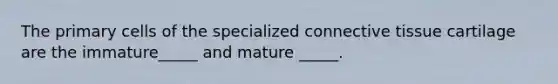 The primary cells of the specialized connective tissue cartilage are the immature_____ and mature _____.