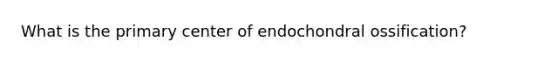 What is the primary center of endochondral ossification?