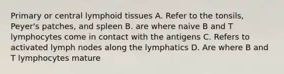 Primary or central lymphoid tissues A. Refer to the tonsils, Peyer's patches, and spleen B. are where naive B and T lymphocytes come in contact with the antigens C. Refers to activated lymph nodes along the lymphatics D. Are where B and T lymphocytes mature