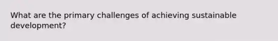 What are the primary challenges of achieving sustainable development?