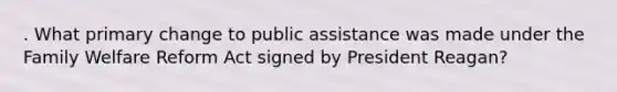 . What primary change to public assistance was made under the Family Welfare Reform Act signed by President Reagan?