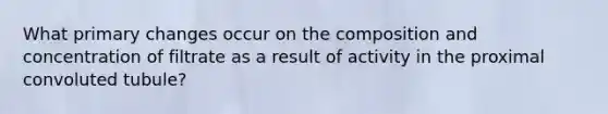 What primary changes occur on the composition and concentration of filtrate as a result of activity in the proximal convoluted tubule?