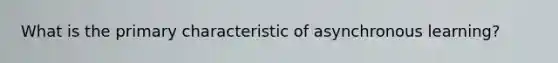 What is the primary characteristic of asynchronous learning?