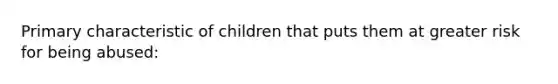 Primary characteristic of children that puts them at greater risk for being abused: