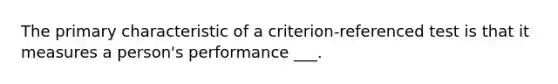 The primary characteristic of a criterion-referenced test is that it measures a person's performance ___.