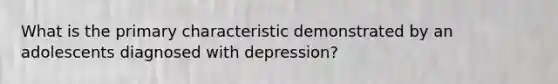 What is the primary characteristic demonstrated by an adolescents diagnosed with depression?