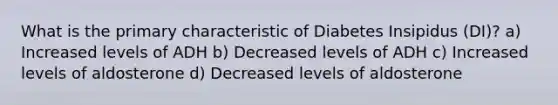 What is the primary characteristic of Diabetes Insipidus (DI)? a) Increased levels of ADH b) Decreased levels of ADH c) Increased levels of aldosterone d) Decreased levels of aldosterone