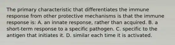 The primary characteristic that differentiates the immune response from other protective mechanisms is that the immune response is: A. an innate response, rather than acquired. B. a short-term response to a specific pathogen. C. specific to the antigen that initiates it. D. similar each time it is activated.