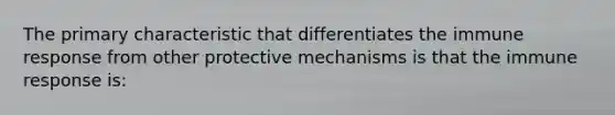 The primary characteristic that differentiates the immune response from other protective mechanisms is that the immune response is: