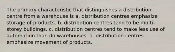 The primary characteristic that distinguishes a distribution centre from a warehouse is a. distribution centres emphasize storage of products. b. distribution centres tend to be multi-storey buildings. c. distribution centres tend to make less use of automation than do warehouses. d. distribution centres emphasize movement of products.