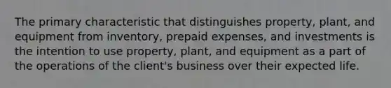 The primary characteristic that distinguishes​ property, plant, and equipment from​ inventory, prepaid​ expenses, and investments is the intention to use​ property, plant, and equipment as a part of the operations of the​ client's business over their expected life.