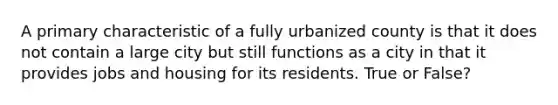 A primary characteristic of a fully urbanized county is that it does not contain a large city but still functions as a city in that it provides jobs and housing for its residents. True or False?