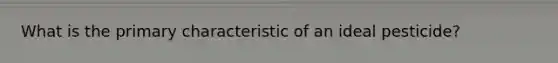 What is the primary characteristic of an ideal pesticide?