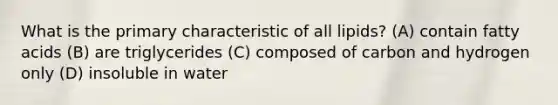 What is the primary characteristic of all lipids? (A) contain fatty acids (B) are triglycerides (C) composed of carbon and hydrogen only (D) insoluble in water