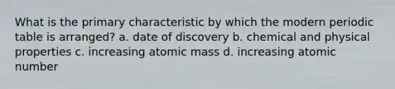 What is the primary characteristic by which the modern periodic table is arranged? a. date of discovery b. chemical and physical properties c. increasing atomic mass d. increasing atomic number