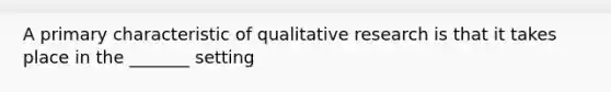 A primary characteristic of qualitative research is that it takes place in the _______ setting