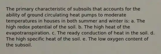 The primary characteristic of subsoils tha<a href='https://www.questionai.com/knowledge/k7x83BRk9p-t-accounts' class='anchor-knowledge'>t accounts</a> for the ability of ground circulating heat pumps to moderate temperatures in houses in both summer and winter is: a. The high redox potential of the soil. b. The high heat of the evapotranspiration. c. The ready conduction of heat in the soil. d. The high specific heat of the soil. e. The low oxygen content of the subsoil.