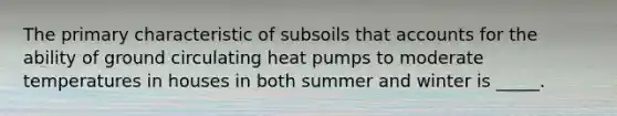 The primary characteristic of subsoils that accounts for the ability of ground circulating heat pumps to moderate temperatures in houses in both summer and winter is _____.