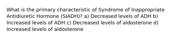 What is the primary characteristic of Syndrome of Inappropriate Antidiuretic Hormone (SIADH)? a) Decreased levels of ADH b) Increased levels of ADH c) Decreased levels of aldosterone d) Increased levels of aldosterone