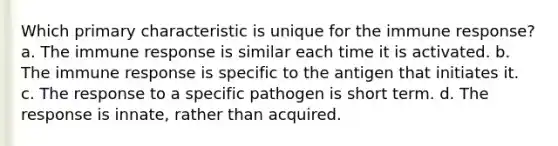 Which primary characteristic is unique for the immune response? a. The immune response is similar each time it is activated. b. The immune response is specific to the antigen that initiates it. c. The response to a specific pathogen is short term. d. The response is innate, rather than acquired.