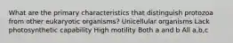 What are the primary characteristics that distinguish protozoa from other eukaryotic organisms? Unicellular organisms Lack photosynthetic capability High motility Both a and b All a,b,c