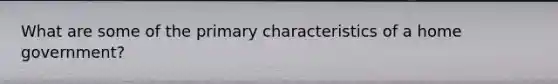 What are some of the primary characteristics of a home government?