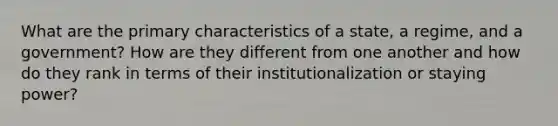 What are the primary characteristics of a state, a regime, and a government? How are they different from one another and how do they rank in terms of their institutionalization or staying power?