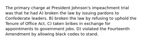 The primary charge at President Johnson's impeachment trial was that he had A) broken the law by issuing pardons to Confederate leaders. B) broken the law by refusing to uphold the Tenure of Office Act. C) taken bribes in exchange for appointments to government jobs. D) violated the Fourteenth Amendment by allowing black codes to stand.