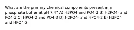 What are the primary chemical components present in a phosphate buffer at pH 7.4? A) H3PO4 and PO4-3 B) H2PO4- and PO4-3 C) HPO4-2 and PO4-3 D) H2PO4- and HPO4-2 E) H3PO4 and HPO4-2